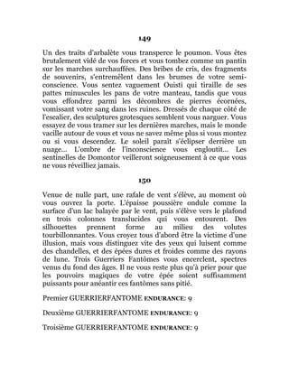 149
Un des traits d'arbalète vous transperce le poumon. Vous êtes
brutalement vidé de vos forces et vous tombez comme un pantin
sur les marches surchauffées. Des bribes de cris, des fragments
de souvenirs, s'entremêlent dans les brumes de votre semi-
conscience. Vous sentez vaguement Ouisti qui tiraille de ses
pattes minuscules les pans de votre manteau, tandis que vous
vous effondrez parmi les décombres de pierres écornées,
vomissant votre sang dans les ruines. Dressés de chaque côté de
l'escalier, des sculptures grotesques semblent vous narguer. Vous
essayez de vous tramer sur les dernières marches, mais le monde
vacille autour de vous et vous ne savez même plus si vous montez
ou si vous descendez. Le soleil paraît s'éclipser derrière un
nuage... L'ombre de l'inconscience vous engloutit... Les
sentinelles de Domontor veilleront soigneusement à ce que vous
ne vous réveilliez jamais.
150
Venue de nulle part, une rafale de vent s'élève, au moment où
vous ouvrez la porte. L'épaisse poussière ondule comme la
surface d'un lac balayée par le vent, puis s'élève vers le plafond
en trois colonnes translucides qui vous entourent. Des
silhouettes prennent forme au milieu des volutes
tourbillonnantes. Vous croyez tous d'abord être la victime d'une
illusion, mais vous distinguez vite des yeux qui luisent comme
des chandelles, et des épées dures et froides comme des rayons
de lune. Trois Guerriers Fantômes vous encerclent, spectres
venus du fond des âges. Il ne vous reste plus qu'à prier pour que
les pouvoirs magiques de votre épée soient suffisamment
puissants pour anéantir ces fantômes sans pitié.
Premier GUERRIERFANTOME ENDURANCE: 9
Deuxième GUERRIERFANTOME ENDURANCE: 9
Troisième GUERRIERFANTOME ENDURANCE: 9
 