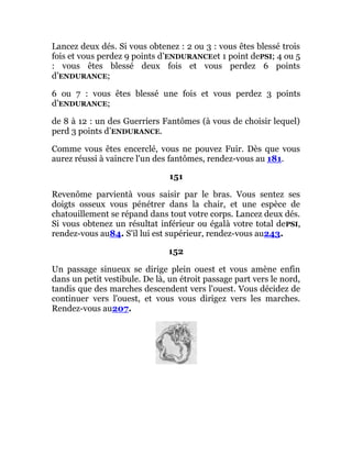 Lancez deux dés. Si vous obtenez : 2 ou 3 : vous êtes blessé trois
fois et vous perdez 9 points d’ENDURANCEet 1 point dePSI; 4 ou 5
: vous êtes blessé deux fois et vous perdez 6 points
d’ENDURANCE;
6 ou 7 : vous êtes blessé une fois et vous perdez 3 points
d’ENDURANCE;
de 8 à 12 : un des Guerriers Fantômes (à vous de choisir lequel)
perd 3 points d’ENDURANCE.
Comme vous êtes encerclé, vous ne pouvez Fuir. Dès que vous
aurez réussi à vaincre l'un des fantômes, rendez-vous au 181.
151
Revenôme parvientà vous saisir par le bras. Vous sentez ses
doigts osseux vous pénétrer dans la chair, et une espèce de
chatouillement se répand dans tout votre corps. Lancez deux dés.
Si vous obtenez un résultat inférieur ou égalà votre total dePSI,
rendez-vous au84. S'il lui est supérieur, rendez-vous au243.
152
Un passage sinueux se dirige plein ouest et vous amène enfin
dans un petit vestibule. De là, un étroit passage part vers le nord,
tandis que des marches descendent vers l'ouest. Vous décidez de
continuer vers l'ouest, et vous vous dirigez vers les marches.
Rendez-vous au207.
 