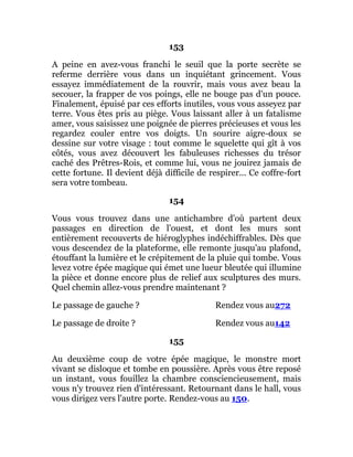 153
A peine en avez-vous franchi le seuil que la porte secrète se
referme derrière vous dans un inquiétant grincement. Vous
essayez immédiatement de la rouvrir, mais vous avez beau la
secouer, la frapper de vos poings, elle ne bouge pas d'un pouce.
Finalement, épuisé par ces efforts inutiles, vous vous asseyez par
terre. Vous êtes pris au piège. Vous laissant aller à un fatalisme
amer, vous saisissez une poignée de pierres précieuses et vous les
regardez couler entre vos doigts. Un sourire aigre-doux se
dessine sur votre visage : tout comme le squelette qui gît à vos
côtés, vous avez découvert les fabuleuses richesses du trésor
caché des Prêtres-Rois, et comme lui, vous ne jouirez jamais de
cette fortune. Il devient déjà difficile de respirer... Ce coffre-fort
sera votre tombeau.
154
Vous vous trouvez dans une antichambre d'où partent deux
passages en direction de l'ouest, et dont les murs sont
entièrement recouverts de hiéroglyphes indéchiffrables. Dès que
vous descendez de la plateforme, elle remonte jusqu'au plafond,
étouffant la lumière et le crépitement de la pluie qui tombe. Vous
levez votre épée magique qui émet une lueur bleutée qui illumine
la pièce et donne encore plus de relief aux sculptures des murs.
Quel chemin allez-vous prendre maintenant ?
Le passage de gauche ? Rendez vous au272
Le passage de droite ? Rendez vous au142
155
Au deuxième coup de votre épée magique, le monstre mort
vivant se disloque et tombe en poussière. Après vous être reposé
un instant, vous fouillez la chambre consciencieusement, mais
vous n'y trouvez rien d'intéressant. Retournant dans le hall, vous
vous dirigez vers l'autre porte. Rendez-vous au 150.
 