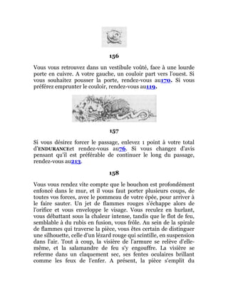 156
Vous vous retrouvez dans un vestibule voûté, face à une lourde
porte en cuivre. A votre gauche, un couloir part vers l'ouest. Si
vous souhaitez pousser la porte, rendez-vous au170. Si vous
préférez emprunter le couloir, rendez-vous au119.
157
Si vous désirez forcer le passage, enlevez 1 point à votre total
d’ENDURANCEet rendez-vous au76. Si vous changez d'avis
pensant qu'il est préférable de continuer le long du passage,
rendez-vous au213.
158
Vous vous rendez vite compte que le bouchon est profondément
enfoncé dans le mur, et il vous faut porter plusieurs coups, de
toutes vos forces, avec le pommeau de votre épée, pour arriver à
le faire sauter. Un jet de flammes rouges s'échappe alors de
l'orifice et vous enveloppe le visage. Vous reculez en hurlant,
vous débattant sous la chaleur intense, tandis que le flot de feu,
semblable à du rubis en fusion, vous frôle. Au sein de la spirale
de flammes qui traverse la pièce, vous êtes certain de distinguer
une silhouette, celle d'un lézard rouge qui scintille, en suspension
dans l'air. Tout à coup, la visière de l'armure se relève d'elle-
même, et la salamandre de feu s'y engouffre. La visière se
referme dans un claquement sec, ses fentes oculaires brillant
comme les feux de l'enfer. A présent, la pièce s'emplit du
 