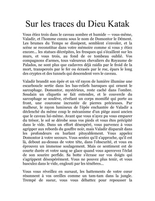 Sur les traces du Dieu Katak
Vous étiez trois dans le caveau sombre et humide — vous-même,
Valadir, et l'homme connu sous le nom de Domontor le Dément.
Les brumes du Temps se dissipent, semblent s'envoler, et la
scène se reconstitue dans votre mémoire comme si vous y étiez
encore... les statues décrépites, les fresques qui s'écaillent sur les
murs, et vous trois, au fond de ce tombeau oublié. Vos
compagnons d'armes, tous valeureux chevaliers du Royaume de
Palados, ne sont plus que cadavres déjà raidis par le froid de la
mort, transpercés par le fer ou écrasés par le roc, épars le long
des cryptes et des tunnels qui descendent vers le caveau.
Valadir brandit son épée et un vif rayon de lumière illumine une
escarboucle sertie dans les bas-reliefs baroques qui ornent le
sarcophage. Domontor, mystérieux, reste caché dans l'ombre.
Soudain un cliquetis se fait entendre, et le couvercle du
sarcophage se soulève, révélant un corps momifié qui porte au
front, une couronne incrustée de pierres précieuses. Par
malheur, le rayon lumineux de l'épée enchantée de Valadir a
déclenché du même coup le mécanisme d'un piège aussi ancien
que le caveau lui-même. Avant que vous n'ayez pu vous emparer
du trésor, le sol se dérobe sous vos pieds et vous êtes précipité
dans le vide. Dans un effort désespéré, vous parvenez à vous
agripper aux rebords du gouffre noir, mais Valadir disparaît dans
les profondeurs en hurlant pitoyablement. Vous appelez
Domontor à votre secours. Vous sentez qu'il s'approche, qu'il est
là, debout au-dessus de votre tête, dans l'obscurité, et vous en
éprouvez un immense soulagement. Mais ce sentiment est de
courte durée et votre sang se glace quand vous apercevez l'éclat
de son sourire perfide. Sa botte s'écrase sur vos doigts qui
s'agrippent désespérément. Vous ne pouvez plus tenir, et vous
basculez dans le vide, englouti par les ténèbres...
Vous vous réveillez en sursaut, les battements de votre cœur
résonnent à vos oreilles comme un tam-tam dans la jungle.
Trempé de sueur, vous vous débattez pour repousser la
 