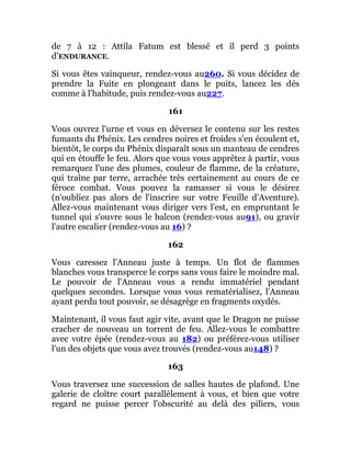 de 7 à 12 : Attila Fatum est blessé et il perd 3 points
d’ENDURANCE.
Si vous êtes vainqueur, rendez-vous au260. Si vous décidez de
prendre la Fuite en plongeant dans le puits, lancez les dés
comme à l'habitude, puis rendez-vous au227.
161
Vous ouvrez l'urne et vous en déversez le contenu sur les restes
fumants du Phénix. Les cendres noires et froides s'en écoulent et,
bientôt, le corps du Phénix disparaît sous un manteau de cendres
qui en étouffe le feu. Alors que vous vous apprêtez à partir, vous
remarquez l'une des plumes, couleur de flamme, de la créature,
qui traîne par terre, arrachée très certainement au cours de ce
féroce combat. Vous pouvez la ramasser si vous le désirez
(n'oubliez pas alors de l'inscrire sur votre Feuille d'Aventure).
Allez-vous maintenant vous diriger vers l'est, en empruntant le
tunnel qui s'ouvre sous le balcon (rendez-vous au91), ou gravir
l'autre escalier (rendez-vous au 16) ?
162
Vous caressez l'Anneau juste à temps. Un flot de flammes
blanches vous transperce le corps sans vous faire le moindre mal.
Le pouvoir de l'Anneau vous a rendu immatériel pendant
quelques secondes. Lorsque vous vous rematérialisez, l'Anneau
ayant perdu tout pouvoir, se désagrège en fragments oxydés.
Maintenant, il vous faut agir vite, avant que le Dragon ne puisse
cracher de nouveau un torrent de feu. Allez-vous le combattre
avec votre épée (rendez-vous au 182) ou préférez-vous utiliser
l'un des objets que vous avez trouvés (rendez-vous au148) ?
163
Vous traversez une succession de salles hautes de plafond. Une
galerie de cloître court parallèlement à vous, et bien que votre
regard ne puisse percer l'obscurité au delà des piliers, vous
 