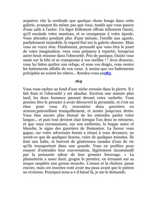 acquérez vite la certitude que quelque chose bouge dans cette
galerie, avançant du même pas que vous, tandis que vous passez
d'une salle à l'autre. Un léger frôlement effraie tellement Ouisti,
qu'il escalade votre manteau, et se cramponne à votre épaule.
Vous attendez pendant plus d'une minute, l'oreille aux aguets,
parfaitement immobile, le regard fixé sur la galerie obscure. Mais
vous ne voyez rien. Finalement, persuadé que vous êtes le jouet
de votre imagination, vous vous préparez à repartir, lorsqu'un
autre bruit résonne dans l'obscurité. Pris de panique, Ouisti vous
saute sur la tête et se cramponne à vos oreilles ! ! Avec douceur,
vous lui faites quitter son refuge, et sous vos doigts, vous sentez
les battements affolés de son cœur. A moins que ces battements
précipités ne soient les vôtres... Rendez-vous au185.
164
Vous vous cachez au fond d'une niche creusée dans la pierre. Il y
fait frais et l'obscurité y est absolue. Environ une minute plus
tard, les deux hommes passent devant votre cachette. Vous
pensiez être le premier à avoir découvert la pyramide, et c'est un
choc pour vous d'y rencontrer deux guerriers en
armure,patrouillant tranquillement, et armés jusqu'aux dents.
Vous êtes encore plus étonné de les entendre parler votre
langue... et puis tout devient clair lorsque l'un deux se retourne,
et que vous reconnaissez, sur son uniforme, la huppe noire et
blanche, le signe des guerriers de Domontor. La fureur vous
gagne, car votre adversaire honni a réussi à vous devancer, ne
serait-ce que de quelques heures, voire de quelques minutes. Ils
font une halte, et boivent de généreuses rasades d'eau de vie
qu'ils transportent dans une gourde. Vous en profitez pour
essayer d'entendre leur conversation, légèrement incommodé
par la puissante odeur de leur grossier breuvage. « La
plaisanterie a assez duré, grogne le premier, en écrasant sur sa
nuque empâtée une grosse mouche. L'ennui et la chaleur, passe
encore, mais ces insectes vont avoir ma peau avant que le patron
ne revienne. Pourquoi nous a-t-il laissé là, je me le demande.
 