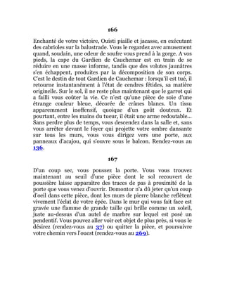 166
Enchanté de votre victoire, Ouisti piaille et jacasse, en exécutant
des cabrioles sur la balustrade. Vous le regardez avec amusement
quand, soudain, une odeur de soufre vous prend à la gorge. A vos
pieds, la cape du Gardien de Cauchemar est en train de se
réduire en une masse informe, tandis que des volutes jaunâtres
s'en échappent, produites par la décomposition de son corps.
C'est le destin de tout Gardien de Cauchemar : lorsqu'il est tué, il
retourne instantanément à l'état de cendres fétides, sa matière
originelle. Sur le sol, il ne reste plus maintenant que le garrot qui
a failli vous coûter la vie. Ce n'est qu'une pièce de soie d'une
étrange couleur bleue, décorée de crânes blancs. Un tissu
apparemment inoffensif, quoique d'un goût douteux. Et
pourtant, entre les mains du tueur, il était une arme redoutable...
Sans perdre plus de temps, vous descendez dans la salle et, sans
vous arrêter devant le foyer qui projette votre ombre dansante
sur tous les murs, vous vous dirigez vers une porte, aux
panneaux d'acajou, qui s'ouvre sous le balcon. Rendez-vous au
136.
167
D'un coup sec, vous poussez la porte. Vous vous trouvez
maintenant au seuil d'une pièce dont le sol recouvert de
poussière laisse apparaître des traces de pas à proximité de la
porte que vous venez d'ouvrir. Domontor n'a dû jeter qu'un coup
d'oeil dans cette pièce, dont les murs de pierre blanche reflètent
vivement l'éclat de votre épée. Dans le mur qui vous fait face est
gravée une flamme de grande taille qui brille comme un soleil,
juste au-dessus d'un autel de marbre sur lequel est posé un
pendentif. Vous pouvez aller voir cet objet de plus près, si vous le
désirez (rendez-vous au 37) ou quitter la pièce, et poursuivre
votre chemin vers l'ouest (rendez-vous au 269).
 