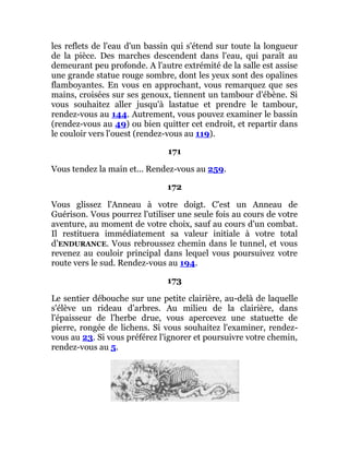 les reflets de l'eau d'un bassin qui s'étend sur toute la longueur
de la pièce. Des marches descendent dans l'eau, qui paraît au
demeurant peu profonde. A l'autre extrémité de la salle est assise
une grande statue rouge sombre, dont les yeux sont des opalines
flamboyantes. En vous en approchant, vous remarquez que ses
mains, croisées sur ses genoux, tiennent un tambour d'ébène. Si
vous souhaitez aller jusqu'à lastatue et prendre le tambour,
rendez-vous au 144. Autrement, vous pouvez examiner le bassin
(rendez-vous au 49) ou bien quitter cet endroit, et repartir dans
le couloir vers l'ouest (rendez-vous au 119).
171
Vous tendez la main et... Rendez-vous au 259.
172
Vous glissez l'Anneau à votre doigt. C'est un Anneau de
Guérison. Vous pourrez l'utiliser une seule fois au cours de votre
aventure, au moment de votre choix, sauf au cours d'un combat.
Il restituera immédiatement sa valeur initiale à votre total
d’ENDURANCE. Vous rebroussez chemin dans le tunnel, et vous
revenez au couloir principal dans lequel vous poursuivez votre
route vers le sud. Rendez-vous au 194.
173
Le sentier débouche sur une petite clairière, au-delà de laquelle
s'élève un rideau d'arbres. Au milieu de la clairière, dans
l'épaisseur de l'herbe drue, vous apercevez une statuette de
pierre, rongée de lichens. Si vous souhaitez l'examiner, rendez-
vous au 23. Si vous préférez l'ignorer et poursuivre votre chemin,
rendez-vous au 5.
 