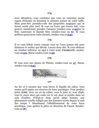 174
Avec déception, vous constatez que vous ne ressentez aucun
regain d'énergie en bouclant la ceinture autour de votre taille.
Mais peut-être possède-t-elle des propriétés magiques qui se
feront sentir plus tard. Si vous ne l'avez pas encore fait, vous
pouvez maintenant prendre l'anneau (rendez-vous au45)ou la
fiole contenant le liquide bleu (rendez-vous au 6). Si vous
préférez poursuivre votre chemin, rendez-vous au240.
175
Il va vous falloir courir comme vous ne l'avez jamais fait pour
distancer le rocher qui dévale. Lancez deux dés. Si vous obtenez
un résultat inférieur ou égal à votre total d’HABILETÉ, rendez-
vous au132. Sinon rendez-vous au46.
176
Si vous avez une plume de Phénix, rendez-vous au 47. Sinon,
rendez-vous au245.
177
Au fur et à mesure que vous buvez le liquide du calice, vous
sentez qu'il aspire vos réserves de force psychique. Vous perdez1
point dePSI. Avec un cri de colère, vous le jetez et, avec dépit,
vous le voyez alors qui roule sur le sol, pour se perdre dans un
coin d'ombre. N'était-ce donc qu'un piège funeste, une
plaisanterie cruelle infligée par des hommes morts depuis la nuit
des temps ? Maudissant l'affaiblissement de votre force
psychique, vous quittez la pièce en direction de l'ouest. Rendez-
vous au 87.
 