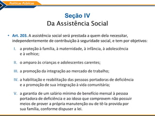Seção IV
Da Assistência Social
• Art. 203. A assistência social será prestada a quem dela necessitar,
independentemente de contribuição à seguridade social, e tem por objetivos:
I. a proteção à família, à maternidade, à infância, à adolescência
e à velhice;
II. o amparo às crianças e adolescentes carentes;
III. a promoção da integração ao mercado de trabalho;
IV. a habilitação e reabilitação das pessoas portadoras de deficiência
e a promoção de sua integração à vida comunitária;
V. a garantia de um salário mínimo de benefício mensal à pessoa
portadora de deficiência e ao idoso que comprovem não possuir
meios de prover a própria manutenção ou de tê-la provida por
sua família, conforme dispuser a lei.
 