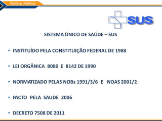 SISTEMA ÚNICO DE SAÚDE – SUS
• INSTITUÍDO PELA CONSTITUIÇÃO FEDERAL DE 1988
• LEI ORGÂNICA 8080 E 8142 DE 1990
• NORMATIZADO PELAS NOBs 1991/3/6 E NOAS 2001/2
• PACTO PELA SAUDE 2006
• DECRETO 7508 DE 2011
 