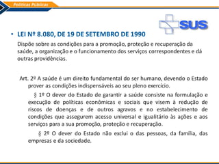 • LEI Nº 8.080, DE 19 DE SETEMBRO DE 1990
Dispõe sobre as condições para a promoção, proteção e recuperação da
saúde, a organização e o funcionamento dos serviços correspondentes e dá
outras providências.
Art. 2º A saúde é um direito fundamental do ser humano, devendo o Estado
prover as condições indispensáveis ao seu pleno exercício.
§ 1º O dever do Estado de garantir a saúde consiste na formulação e
execução de políticas econômicas e sociais que visem à redução de
riscos de doenças e de outros agravos e no estabelecimento de
condições que assegurem acesso universal e igualitário às ações e aos
serviços para a sua promoção, proteção e recuperação.
§ 2º O dever do Estado não exclui o das pessoas, da família, das
empresas e da sociedade.
 