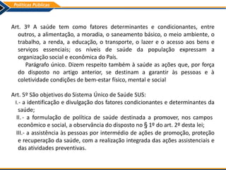 Art. 3º A saúde tem como fatores determinantes e condicionantes, entre
outros, a alimentação, a moradia, o saneamento básico, o meio ambiente, o
trabalho, a renda, a educação, o transporte, o lazer e o acesso aos bens e
serviços essenciais; os níveis de saúde da população expressam a
organização social e econômica do País.
Parágrafo único. Dizem respeito também à saúde as ações que, por força
do disposto no artigo anterior, se destinam a garantir às pessoas e à
coletividade condições de bem-estar físico, mental e social
Art. 5º São objetivos do Sistema Único de Saúde SUS:
I.- a identificação e divulgação dos fatores condicionantes e determinantes da
saúde;
II. - a formulação de política de saúde destinada a promover, nos campos
econômico e social, a observância do disposto no § 1º do art. 2º desta lei;
III.- a assistência às pessoas por intermédio de ações de promoção, proteção
e recuperação da saúde, com a realização integrada das ações assistenciais e
das atividades preventivas.
 