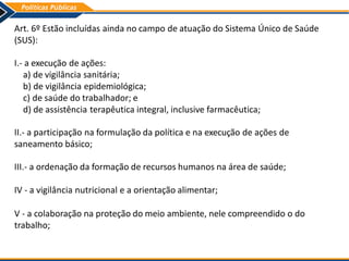 Art. 6º Estão incluídas ainda no campo de atuação do Sistema Único de Saúde
(SUS):
I.- a execução de ações:
a) de vigilância sanitária;
b) de vigilância epidemiológica;
c) de saúde do trabalhador; e
d) de assistência terapêutica integral, inclusive farmacêutica;
II.- a participação na formulação da política e na execução de ações de
saneamento básico;
III.- a ordenação da formação de recursos humanos na área de saúde;
IV - a vigilância nutricional e a orientação alimentar;
V - a colaboração na proteção do meio ambiente, nele compreendido o do
trabalho;
 
