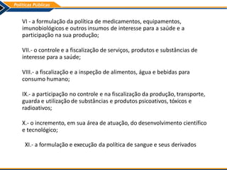 VI - a formulação da política de medicamentos, equipamentos,
imunobiológicos e outros insumos de interesse para a saúde e a
participação na sua produção;
VII.- o controle e a fiscalização de serviços, produtos e substâncias de
interesse para a saúde;
VIII.- a fiscalização e a inspeção de alimentos, água e bebidas para
consumo humano;
IX.- a participação no controle e na fiscalização da produção, transporte,
guarda e utilização de substâncias e produtos psicoativos, tóxicos e
radioativos;
X.- o incremento, em sua área de atuação, do desenvolvimento científico
e tecnológico;
XI.- a formulação e execução da política de sangue e seus derivados
 