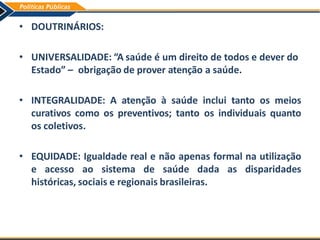 • DOUTRINÁRIOS:
• UNIVERSALIDADE: “A saúde é um direito de todos e dever do
Estado” – obrigação de prover atenção a saúde.
• INTEGRALIDADE: A atenção à saúde inclui tanto os meios
curativos como os preventivos; tanto os individuais quanto
os coletivos.
• EQUIDADE: Igualdade real e não apenas formal na utilização
e acesso ao sistema de saúde dada as disparidades
históricas, sociais e regionais brasileiras.
 