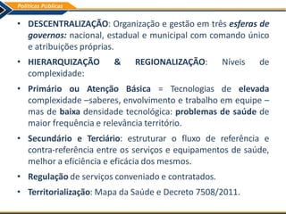 • DESCENTRALIZAÇÃO: Organização e gestão em três esferas de
governos: nacional, estadual e municipal com comando único
e atribuições próprias.
• HIERARQUIZAÇÃO & REGIONALIZAÇÃO: Níveis de
complexidade:
• Primário ou Atenção Básica = Tecnologias de elevada
complexidade –saberes, envolvimento e trabalho em equipe –
mas de baixa densidade tecnológica: problemas de saúde de
maior frequência e relevância território.
• Secundário e Terciário: estruturar o fluxo de referência e
contra-referência entre os serviços e equipamentos de saúde,
melhor a eficiência e eficácia dos mesmos.
• Regulação de serviços conveniado e contratados.
• Territorialização: Mapa da Saúde e Decreto 7508/2011.
 