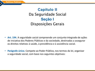 Capítulo II
Da Seguridade Social
Seção I
Disposições Gerais
• Art. 194. A seguridade social compreende um conjunto integrado de ações
de iniciativa dos Poderes Públicos e da sociedade, destinadas a assegurar
os direitos relativos à saúde, à previdência e à assistência social.
• Parágrafo único. Compete ao Poder Público, nos termos da lei, organizar
a seguridade social, com base nos seguintes objetivos:
 