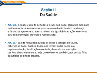 Seção II
Da Saúde
• Art. 196. A saúde é direito de todos e dever do Estado, garantido mediante
políticas sociais e econômicas que visem à redução do risco de doença
e de outros agravos e ao acesso universal e igualitário às ações e serviços
para sua promoção, proteção e recuperação.
• Art. 197. São de relevância pública as ações e serviços de saúde,
cabendo ao Poder Público dispor, nos termos da lei, sobre sua
regulamentação, fiscalização e controle, devendo sua execução
ser feita diretamente ou através de terceiros e, também, por pessoa física
ou jurídica de direito privado.
 