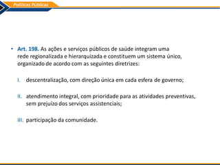 • Art. 198. As ações e serviços públicos de saúde integram uma
rede regionalizada e hierarquizada e constituem um sistema único,
organizado de acordo com as seguintes diretrizes:
I. descentralização, com direção única em cada esfera de governo;
II. atendimento integral, com prioridade para as atividades preventivas,
sem prejuízo dos serviços assistenciais;
III. participação da comunidade.
 
