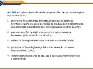 • Art. 200. Ao sistema único de saúde compete, além de outras atribuições,
nos termos da lei:
I. controlar e fiscalizar procedimentos, produtos e substâncias
de interesse para a saúde e participar da produção de medicamentos,
equipamentos, imunobiológicos, hemoderivados e outros insumos;
II. executar as ações de vigilância sanitária e epidemiológica,
bem como as de saúde do trabalhador;
III. ordenar a formação de recursos humanos na área de saúde;
IV. participar da formulação da política e da execução das ações
de saneamento básico;
V. incrementar em sua área de atuação o desenvolvimento científico
e tecnológico;
 