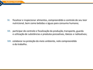 VI. fiscalizar e inspecionar alimentos, compreendido o controle de seu teor
nutricional, bem como bebidas e águas para consumo humano;
VII. participar do controle e fiscalização da produção, transporte, guarda
e utilização de substâncias e produtos psicoativos, tóxicos e radioativos;
VIII. colaborar na proteção do meio ambiente, nele compreendido
o do trabalho.
 