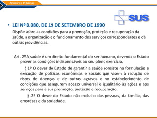• LEI Nº 8.080, DE 19 DE SETEMBRO DE 1990
Dispõe sobre as condições para a promoção, proteção e recuperação da
saúde, a organização e o funcionamento dos serviços correspondentes e dá
outras providências.
Art. 2º A saúde é um direito fundamental do ser humano, devendo o Estado
prover as condições indispensáveis ao seu pleno exercício.
§ 1º O dever do Estado de garantir a saúde consiste na formulação e
execução de políticas econômicas e sociais que visem à redução de
riscos de doenças e de outros agravos e no estabelecimento de
condições que assegurem acesso universal e igualitário às ações e aos
serviços para a sua promoção, proteção e recuperação.
§ 2º O dever do Estado não exclui o das pessoas, da família, das
empresas e da sociedade.
 