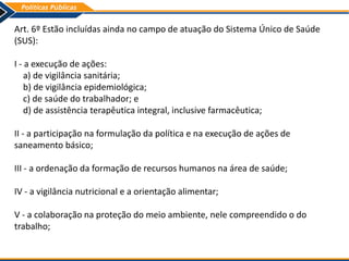 Art. 6º Estão incluídas ainda no campo de atuação do Sistema Único de Saúde
(SUS):
I - a execução de ações:
a) de vigilância sanitária;
b) de vigilância epidemiológica;
c) de saúde do trabalhador; e
d) de assistência terapêutica integral, inclusive farmacêutica;
II - a participação na formulação da política e na execução de ações de
saneamento básico;
III - a ordenação da formação de recursos humanos na área de saúde;
IV - a vigilância nutricional e a orientação alimentar;
V - a colaboração na proteção do meio ambiente, nele compreendido o do
trabalho;
 