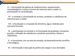 VI - a formulação da política de medicamentos, equipamentos,
imunobiológicos e outros insumos de interesse para a saúde e a
participação na sua produção;
VII - o controle e a fiscalização de serviços, produtos e substâncias de
interesse para a saúde;
VIII - a fiscalização e a inspeção de alimentos, água e bebidas para
consumo humano;
IX - a participação no controle e na fiscalização da produção, transporte,
guarda e utilização de substâncias e produtos psicoativos, tóxicos e
radioativos;
X - o incremento, em sua área de atuação, do desenvolvimento científico
e tecnológico;
XI - a formulação e execução da política de sangue e seus derivados
 