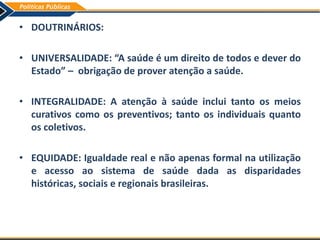 • DOUTRINÁRIOS:
• UNIVERSALIDADE: “A saúde é um direito de todos e dever do
Estado” – obrigação de prover atenção a saúde.
• INTEGRALIDADE: A atenção à saúde inclui tanto os meios
curativos como os preventivos; tanto os individuais quanto
os coletivos.
• EQUIDADE: Igualdade real e não apenas formal na utilização
e acesso ao sistema de saúde dada as disparidades
históricas, sociais e regionais brasileiras.
 
