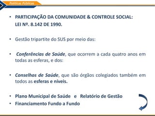 • PARTICIPAÇÃO DA COMUNIDADE & CONTROLE SOCIAL:
LEI Nº. 8.142 DE 1990.
• Gestão tripartite do SUS por meio das:
• Conferências de Saúde, que ocorrem a cada quatro anos em
todas as esferas, e dos:
• Conselhos de Saúde, que são órgãos colegiados também em
todos as esferas e níveis.
• Plano Municipal de Saúde e Relatório de Gestão
• Financiamento Fundo a Fundo
 
