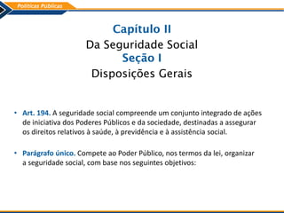 Capítulo II
Da Seguridade Social
Seção I
Disposições Gerais
• Art. 194. A seguridade social compreende um conjunto integrado de ações
de iniciativa dos Poderes Públicos e da sociedade, destinadas a assegurar
os direitos relativos à saúde, à previdência e à assistência social.
• Parágrafo único. Compete ao Poder Público, nos termos da lei, organizar
a seguridade social, com base nos seguintes objetivos:
 