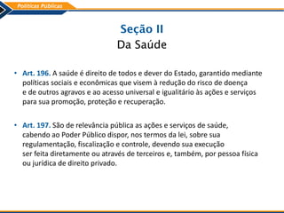 Seção II
Da Saúde
• Art. 196. A saúde é direito de todos e dever do Estado, garantido mediante
políticas sociais e econômicas que visem à redução do risco de doença
e de outros agravos e ao acesso universal e igualitário às ações e serviços
para sua promoção, proteção e recuperação.
• Art. 197. São de relevância pública as ações e serviços de saúde,
cabendo ao Poder Público dispor, nos termos da lei, sobre sua
regulamentação, fiscalização e controle, devendo sua execução
ser feita diretamente ou através de terceiros e, também, por pessoa física
ou jurídica de direito privado.
 