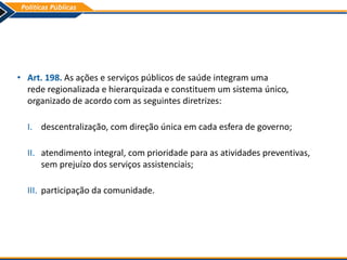• Art. 198. As ações e serviços públicos de saúde integram uma
rede regionalizada e hierarquizada e constituem um sistema único,
organizado de acordo com as seguintes diretrizes:
I. descentralização, com direção única em cada esfera de governo;
II. atendimento integral, com prioridade para as atividades preventivas,
sem prejuízo dos serviços assistenciais;
III. participação da comunidade.
 