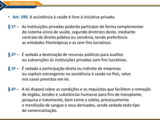 • Art. 199. A assistência à saúde é livre à iniciativa privada.
§ 1º – As instituições privadas poderão participar de forma complementar
do sistema único de saúde, segundo diretrizes deste, mediante
contrato de direito público ou convênio, tendo preferência
as entidades filantrópicas e as sem fins lucrativos.
§ 2º – É vedada a destinação de recursos públicos para auxílios
ou subvenções às instituições privadas com fins lucrativos.
§ 3º – É vedada a participação direta ou indireta de empresas
ou capitais estrangeiros na assistência à saúde no País, salvo
nos casos previstos em lei.
§ 4º – A lei disporá sobre as condições e os requisitos que facilitem a remoção
de órgãos, tecidos e substâncias humanas para fins de transplante,
pesquisa e tratamento, bem como a coleta, processamento
e transfusão de sangue e seus derivados, sendo vedado todo tipo
de comercialização.
 