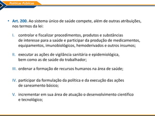 • Art. 200. Ao sistema único de saúde compete, além de outras atribuições,
nos termos da lei:
I. controlar e fiscalizar procedimentos, produtos e substâncias
de interesse para a saúde e participar da produção de medicamentos,
equipamentos, imunobiológicos, hemoderivados e outros insumos;
II. executar as ações de vigilância sanitária e epidemiológica,
bem como as de saúde do trabalhador;
III. ordenar a formação de recursos humanos na área de saúde;
IV. participar da formulação da política e da execução das ações
de saneamento básico;
V. incrementar em sua área de atuação o desenvolvimento científico
e tecnológico;
 