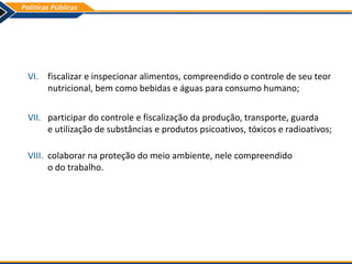 VI. fiscalizar e inspecionar alimentos, compreendido o controle de seu teor
nutricional, bem como bebidas e águas para consumo humano;
VII. participar do controle e fiscalização da produção, transporte, guarda
e utilização de substâncias e produtos psicoativos, tóxicos e radioativos;
VIII. colaborar na proteção do meio ambiente, nele compreendido
o do trabalho.
 