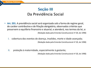 Seção III
Da Previdência Social
• Art. 201. A previdência social será organizada sob a forma de regime geral,
de caráter contributivo e de filiação obrigatória, observados critérios que
preservem o equilíbrio financeiro e atuarial, e atenderá, nos termos da lei, a:
(Redação dada pela Emenda Constitucional nº 20, de 1998)
I. cobertura dos eventos de doença, invalidez, morte e idade avançada;
(Redação dada pela Emenda Constitucional nº 20, de 1998)
II. proteção à maternidade, especialmente à gestante;
(Redação dada pela Emenda Constitucional nº 20, de 1998)
 