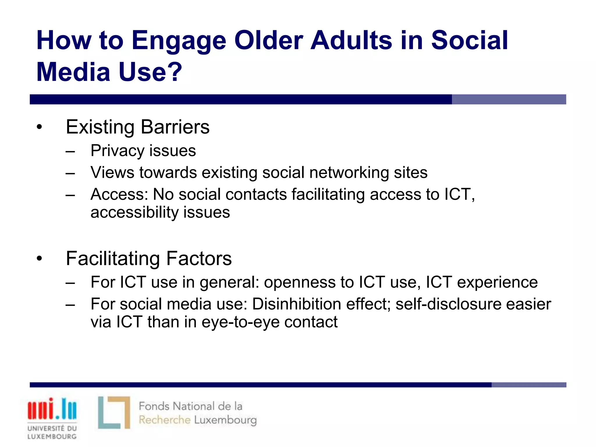 How to Engage Older Adults in Social
Media Use?
•   Existing Barriers
    – Privacy issues
    – Views towards existing social networking sites
    – Access: No social contacts facilitating access to ICT,
      accessibility issues

•   Facilitating Factors
    – For ICT use in general: openness to ICT use, ICT experience
    – For social media use: Disinhibition effect; self-disclosure easier
      via ICT than in eye-to-eye contact
 