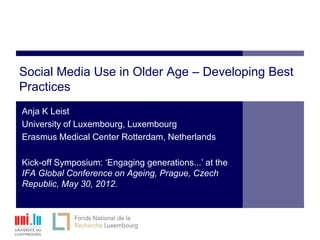 Social Media Use in Older Age – Developing Best
Practices
Anja K Leist
University of Luxembourg, Luxembourg
Erasmus Medical Center Rotterdam, Netherlands

Kick-off Symposium: ‘Engaging generations...’ at the
IFA Global Conference on Ageing, Prague, Czech
Republic, May 30, 2012.
 