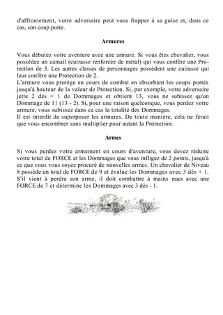 d'affrontement, votre adversaire peut vous frapper à sa guise et, dans ce
cas, son coup porte.
Armures
Vous débutez votre aventure avec une armure. Si vous êtes chevalier, vous
possédez un camail (cuirasse renforcée de métal) qui vous confère une Pro-
tection de 3. Les autres classes de personnages possèdent une cuirasse qui
leur confère une Protection de 2.
L'armure vous protège en cours de combat en absorbant les coups portés
jusqu'à hauteur de la valeur de Protection. Si, par exemple, votre adversaire
jette 2 dés + 1 de Dommages et obtient 13, vous ne subissez qu'un
Dommage de 11 (13 - 2). Si, pour une raison quelconque, vous perdez votre
armure, vous subissez dans ce cas la totalité des Dommages.
Il est interdit de superposer les armures. De toute manière, cela ne ferait
que vous encombrer sans multiplier pour autant la Protection.
Armes
Si vous perdez votre armement en cours d'aventure, vous devez réduire
votre total de FORCE et les Dommages que vous infligez de 2 points, jusqu'à
ce que vous vous soyez procuré de nouvelles armes. Un chevalier de Niveau
8 possède un total de FORCE de 9 et évalue les Dommages avec 3 dés + 1.
S'il vient à perdre son arme, il doit combattre à mains nues avec une
FORCE de 7 et détermine les Dommages avec 3 dés - 1.
 