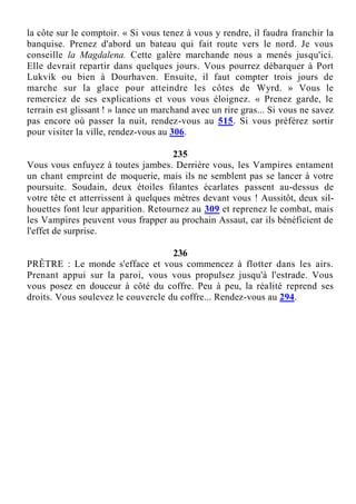 la côte sur le comptoir. « Si vous tenez à vous y rendre, il faudra franchir la
banquise. Prenez d'abord un bateau qui fait route vers le nord. Je vous
conseille la Magdalena. Cette galère marchande nous a menés jusqu'ici.
Elle devrait repartir dans quelques jours. Vous pourrez débarquer à Port
Lukvik ou bien à Dourhaven. Ensuite, il faut compter trois jours de
marche sur la glace pour atteindre les côtes de Wyrd. » Vous le
remerciez de ses explications et vous vous éloignez. « Prenez garde, le
terrain est glissant ! » lance un marchand avec un rire gras... Si vous ne savez
pas encore où passer la nuit, rendez-vous au 515. Si vous préférez sortir
pour visiter la ville, rendez-vous au 306.
235
Vous vous enfuyez à toutes jambes. Derrière vous, les Vampires entament
un chant empreint de moquerie, mais ils ne semblent pas se lancer à votre
poursuite. Soudain, deux étoiles filantes écarlates passent au-dessus de
votre tête et atterrissent à quelques mètres devant vous ! Aussitôt, deux sil-
houettes font leur apparition. Retournez au 309 et reprenez le combat, mais
les Vampires peuvent vous frapper au prochain Assaut, car ils bénéficient de
l'effet de surprise.
236
PRÊTRE : Le monde s'efface et vous commencez à flotter dans les airs.
Prenant appui sur la paroi, vous vous propulsez jusqu'à l'estrade. Vous
vous posez en douceur à côté du coffre. Peu à peu, la réalité reprend ses
droits. Vous soulevez le couvercle du coffre... Rendez-vous au 294.
 