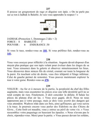 237
Il pousse un grognement de rage et dégaine son épée. « On ne parle pas
sur ce ton à Jadhak le Balafré. Je vais vous apprendre le respect ! »
JADHAK (Protection 1, Dommages 2 dés + 2)
FORCE : 8 HABILETÉ : 7
POUVOIR : 6 ENDURANCE :30
Si vous le tuez, rendez-vous au 181. Si vous préférez fuir, rendez-vous au
141.
238
Vous vous asseyez pour réfléchir à la situation. Auguste devait disposer d'un
moyen plus pratique que son tapis volant pour évoluer dans les étages de sa
tour. Vous retournez dans la galerie et observez minutieusement les lieux.
Vous découvrez deux minces fils de cristal, courant sur toute la longueur de
la paroi. En touchant celui de droite, vous êtes téléporté à l'étage inférieur.
Celui de gauche permet de remonter. Vous pouvez maintenant explorer la
tour à votre guise. Rendez-vous au 470.
239
VOLEUR : Au fur et à mesure de la partie, la perplexité du chef des Elfes
augmente, mais vous escamotez les pièces avec une telle dextérité qu'il ne se
rend compte de rien. Finalement, il doit concéder la défaite. Il balaie les
pièces du plateau d'un air las. « Vous avez gagné, dit-il. Nous ne nous
opposerons pas à votre passage, mais je dois vous avertir des dangers qui
vous attendent. Wadwos rôde dans ces bois, ainsi qu'Étaynes, qui vous suivra
à la trace. Je pourrais encore vous parler des Eidolons ou des Chiens de
Givre... Cette forêt est maudite, vous y entrez au péril de votre vie. » Vous
rassemblez votre paquetage en haussant les épaules. « Nous n'avons pas le
choix, répondez-vous. Merci pour la partie. » Vous passez devant les soldats,
 