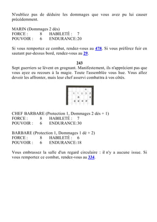 N'oubliez pas de déduire les dommages que vous avez pu lui causer
précédemment.
MARIN (Dommages 2 dés)
FORCE : 8 HABILETÉ : 7
POUVOIR : 6 ENDURANCE:20
Si vous remportez ce combat, rendez-vous au 478. Si vous préférez fuir en
sautant par-dessus bord, rendez-vous au 29.
243
Sept guerriers se lèvent en grognant. Manifestement, ils n'apprécient pas que
vous ayez eu recours à la magie. Toute l'assemblée vous hue. Vous allez
devoir les affronter, mais leur chef asservi combattra à vos côtés.
CHEF BARBARE (Protection 1, Dommages 2 dés + 1)
FORCE : 8 HABILETÉ : 7
POUVOIR : 6 ENDURANCE:30
BARBARE (Protection 1, Dommages 1 dé + 2)
FORCE : 8 HABILETÉ : 6
POUVOIR : 6 ENDURANCE:18
Vous embrassez la salle d'un regard circulaire : il n'y a aucune issue. Si
vous remportez ce combat, rendez-vous au 334.
 