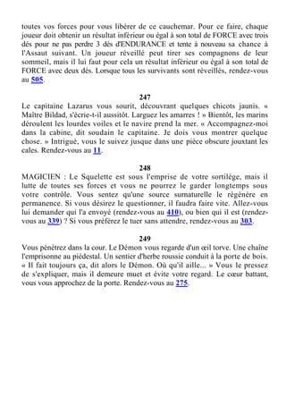 toutes vos forces pour vous libérer de ce cauchemar. Pour ce faire, chaque
joueur doit obtenir un résultat inférieur ou égal à son total de FORCE avec trois
dés pour ne pas perdre 3 dés d'ENDURANCE et tente à nouveau sa chance à
l'Assaut suivant. Un joueur réveillé peut tirer ses compagnons de leur
sommeil, mais il lui faut pour cela un résultat inférieur ou égal à son total de
FORCE avec deux dés. Lorsque tous les survivants sont réveillés, rendez-vous
au 505.
247
Le capitaine Lazarus vous sourit, découvrant quelques chicots jaunis. «
Maître Bildad, s'écrie-t-il aussitôt. Larguez les amarres ! » Bientôt, les marins
déroulent les lourdes voiles et le navire prend la mer. « Accompagnez-moi
dans la cabine, dit soudain le capitaine. Je dois vous montrer quelque
chose. » Intrigué, vous le suivez jusque dans une pièce obscure jouxtant les
cales. Rendez-vous au 11.
248
MAGICIEN : Le Squelette est sous l'emprise de votre sortilège, mais il
lutte de toutes ses forces et vous ne pourrez le garder longtemps sous
votre contrôle. Vous sentez qu'une source surnaturelle le régénère en
permanence. Si vous désirez le questionner, il faudra faire vite. Allez-vous
lui demander qui l'a envoyé (rendez-vous au 410), ou bien qui il est (rendez-
vous au 339) ? Si vous préférez le tuer sans attendre, rendez-vous au 303.
249
Vous pénétrez dans la cour. Le Démon vous regarde d'un œil torve. Une chaîne
l'emprisonne au piédestal. Un sentier d'herbe roussie conduit à la porte de bois.
« Il fait toujours ça, dit alors le Démon. Où qu'il aille... » Vous le pressez
de s'expliquer, mais il demeure muet et évite votre regard. Le cœur battant,
vous vous approchez de la porte. Rendez-vous au 275.
 