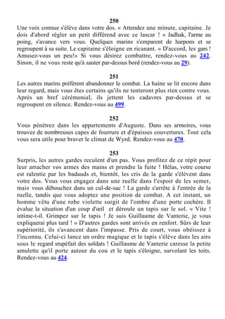 250
Une voix connue s'élève dans votre dos. « Attendez une minute, capitaine. Je
dois d'abord régler un petit différend avec ce lascar ! » Jadhak, l'arme au
poing, s'avance vers vous. Quelques marins s'emparent de harpons et se
regroupent à sa suite. Le capitaine s'éloigne en ricanant. « D'accord, les gars !
Amusez-vous un peu!» Si vous désirez combattre, rendez-vous au 242.
Sinon, il ne vous reste qu'à sauter par-dessus bord (rendez-vous au 29).
251
Les autres marins préfèrent abandonner le combat. La haine se lit encore dans
leur regard, mais vous êtes certains qu'ils ne tenteront plus rien contre vous.
Après un bref cérémonial, ils jettent les cadavres par-dessus et se
regroupent en silence. Rendez-vous au 499.
252
Vous pénétrez dans les appartements d'Auguste. Dans ses armoires, vous
trouvez de nombreuses capes de fourrure et d'épaisses couvertures. Tout cela
vous sera utile pour braver le climat de Wyrd. Rendez-vous au 470.
253
Surpris, les autres gardes reculent d'un pas. Vous profitez de ce répit pour
leur arracher vos armes des mains et prendre la fuite ! Hélas, votre course
est ralentie par les badauds et, bientôt, les cris de la garde s'élèvent dans
votre dos. Vous vous engagez dans une ruelle dans l'espoir de les semer,
mais vous débouchez dans un cul-de-sac ! La garde s'arrête à l'entrée de la
ruelle, tandis que vous adoptez une position de combat. A cet instant, un
homme vêtu d'une robe violette surgit de l'ombre d'une porte cochère. Il
évalue la situation d'un coup d'œil et déroule un tapis sur le sol. « Vite !
intime-t-il. Grimpez sur le tapis ! Je suis Guillaume de Vanterie, je vous
expliquerai plus tard ! » D'autres gardes sont arrivés en renfort. Sûrs de leur
supériorité, ils s'avancent dans l'impasse. Pris de court, vous obéissez à
l'inconnu. Celui-ci lance un ordre magique et le tapis s'élève dans les airs
sous le regard stupéfait des soldats ! Guillaume de Vanterie caresse la petite
amulette qu'il porte autour du cou et le tapis s'éloigne, survolant les toits.
Rendez-vous au 424.
 