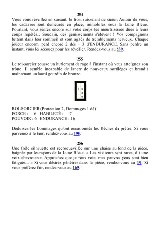 254
Vous vous réveillez en sursaut, le front ruisselant de sueur. Autour de vous,
les cadavres sont demeurés en place, immobiles sous la Lune Bleue.
Pourtant, vous sentez encore sur votre corps les meurtrissures dues à leurs
coups répétés... Soudain, des gémissements s'élèvent ! Vos compagnons
luttent dans leur sommeil et sont agités de tremblements nerveux. Chaque
joueur endormi perd encore 2 dés + 3 d'ENDURANCE. Sans perdre un
instant, vous les secouez pour les réveiller. Rendez-vous au 539.
255
Le roi-sorcier pousse un hurlement de rage à l'instant où vous atteignez son
trône. Il semble incapable de lancer de nouveaux sortilèges et brandit
maintenant un lourd gourdin de bronze.
ROI-SORCIER (Protection 2, Dommages 1 dé)
FORCE : 6 HABILETÉ : 7
POUVOIR : 6 ENDURANCE : 16
Déduisez les Dommages qu'ont occasionnés les flèches du prêtre. Si vous
parvenez à le tuer, rendez-vous au 190.
256
Une frêle silhouette est recroquevillée sur une chaise au fond de la pièce,
baignée par les rayons de la Lune Bleue. « Les visiteurs sont rares, dit une
voix chevrotante. Approchez que je vous voie, mes pauvres yeux sont bien
fatigués... » Si vous désirez pénétrer dans la pièce, rendez-vous au 19. Si
vous préférez fuir, rendez-vous au 169.
 