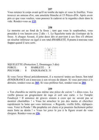 257
Vous retenez le corps avant qu'il ne tombe du tapis et vous le fouillez. Vous
trouvez un anneau d'or, une amulette blanche et 15 Pièces d'Or. Après avoir
pris ce que vous vouliez, vous poussez le cadavre et le regardez choir dans le
vide. Rendez-vous au 133.
258
Le monstre est au fond de la fosse ; tant que vous le surplombez, vous
procédez à vos lancers avec 2 dés - 1. Le Squelette tente de s'extirper de la
fosse. A chaque Assaut, il jette deux dés et parvient à ses fins s'il obtient
un résultat inférieur ou égal à son total d'HABILETÉ. Il pourra à nouveau vous
frapper quand il sera sorti.
SQUELETTE (Protection 2, Dommages 3 dés)
FORCE : 8 HABILETÉ : 8
POUVOIR : 8 ENDURANCE: 31
Si vous l'avez blessé précédemment, il a recouvré toutes ses forces. Son total
d'ENDURANCE est à nouveau à son niveau de départ. Si vous parvenez à le
détruire, rendez-vous au 303. Si vous préférez fuir, rendez-vous au 204.
259
« Ton charabia ne mérite pas même une pièce de cuivre ! » dites-vous. La
vieille pousse un grognement de rage et sort une carte. « Le Temple
Foudroyé ! Il annonce de graves ennuis à ceux qui ne savent pas se
montrer charitables ! » Vous lui arrachez le jeu des mains et cherchez
rapidement la lame qui vous intéresse. « Regarde, vieille folle, répliquez-
vous. Voici le Pendu ! Ma prophétie est claire et je pourrais facilement prêter
main forte au destin ! » Vous lui jetez le jeu à la figure avant de vous
éloigner. Rendez-vous au 126.
 