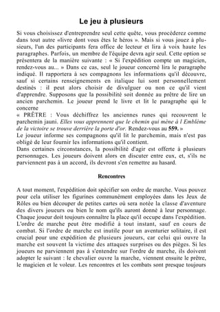 Le jeu à plusieurs
Si vous choisissez d'entreprendre seul cette quête, vous procéderez comme
dans tout autre «livre dont vous êtes le héros ». Mais si vous jouez à plu-
sieurs, l'un des participants fera office de lecteur et lira à voix haute les
paragraphes. Parfois, un membre de l'équipe devra agir seul. Cette option se
présentera de la manière suivante : « Si l'expédition compte un magicien,
rendez-vous au... » Dans ce cas, seul le joueur concerné lira le paragraphe
indiqué. Il rapportera à ses compagnons les informations qu'il découvre,
sauf si certains renseignements en italique lui sont personnellement
destinés : il peut alors choisir de divulguer ou non ce qu'il vient
d'apprendre. Supposons que la possibilité soit donnée au prêtre de lire un
ancien parchemin. Le joueur prend le livre et lit le paragraphe qui le
concerne
« PRÊTRE : Vous déchiffrez les anciennes runes qui recouvrent le
parchemin jauni. Elles vous apprennent que le chemin qui mène à l Emblème
de la victoire se trouve derrière la porte d'or. Rendez-vous au 559. »
Le joueur informe ses compagnons qu'il lit le parchemin, mais n'est pas
obligé de leur fournir les informations qu'il contient.
Dans certaines circonstances, la possibilité d'agir est offerte à plusieurs
personnages. Les joueurs doivent alors en discuter entre eux, et, s'ils ne
parviennent pas à un accord, ils devront s'en remettre au hasard.
Rencontres
A tout moment, l'expédition doit spécifier son ordre de marche. Vous pouvez
pour cela utiliser les figurines communément employées dans les Jeux de
Rôles ou bien découper de petites cartes où sera notée la classe d'aventure
des divers joueurs ou bien le nom qu'ils auront donné à leur personnage.
Chaque joueur doit toujours connaître la place qu'il occupe dans l'expédition.
L'ordre de marche peut être modifié à tout instant, sauf en cours de
combat. Si l'ordre de marche est inutile pour un aventurier solitaire, il est
crucial pour une expédition de plusieurs joueurs, car celui qui ouvre la
marche est souvent la victime des attaques surprises ou des pièges. Si les
joueurs ne parviennent pas à s'entendre sur l'ordre de marche, ils doivent
adopter le suivant : le chevalier ouvre la marche, viennent ensuite le prêtre,
le magicien et le voleur. Les rencontres et les combats sont presque toujours
 