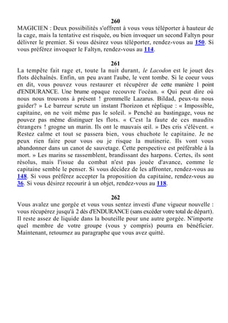 260
MAGICIEN : Deux possibilités s'offrent à vous vous téléporter à hauteur de
la cage, mais la tentative est risquée, ou bien invoquer un second Faltyn pour
délivrer le premier. Si vous désirez vous téléporter, rendez-vous au 150. Si
vous préférez invoquer le Faltyn, rendez-vous au 114.
261
La tempête fait rage et, toute la nuit durant, le Lacodon est le jouet des
flots déchaînés. Enfin, un peu avant l'aube, le vent tombe. Si le coeur vous
en dit, vous pouvez vous restaurer et récupérer de cette manière 1 point
d'ENDURANCE. Une brume opaque recouvre l'océan. « Qui peut dire où
nous nous trouvons à présent ! grommelle Lazarus. Bildad, peux-tu nous
guider? » Le barreur scrute un instant l'horizon et réplique : « Impossible,
capitaine, on ne voit même pas le soleil. » Penché au bastingage, vous ne
pouvez pas même distinguer les flots. « C'est la faute de ces maudits
étrangers ! grogne un marin. Ils ont le mauvais œil. » Des cris s'élèvent. «
Restez calme et tout se passera bien, vous chuchote le capitaine. Je ne
peux rien faire pour vous ou je risque la mutinerie. Ils vont vous
abandonner dans un canot de sauvetage. Cette perspective est préférable à la
mort. » Les marins se rassemblent, brandissant des harpons. Certes, ils sont
résolus, mais l'issue du combat n'est pas jouée d'avance, comme le
capitaine semble le penser. Si vous décidez de les affronter, rendez-vous au
148. Si vous préférez accepter la proposition du capitaine, rendez-vous au
36. Si vous désirez recourir à un objet, rendez-vous au 118.
262
Vous avalez une gorgée et vous vous sentez investi d'une vigueur nouvelle :
vous récupérez jusqu'à 2 dés d'ENDURANCE (sans excéder votre total de départ).
Il reste assez de liquide dans la bouteille pour une autre gorgée. N'importe
quel membre de votre groupe (vous y compris) pourra en bénéficier.
Maintenant, retournez au paragraphe que vous avez quitté.
 