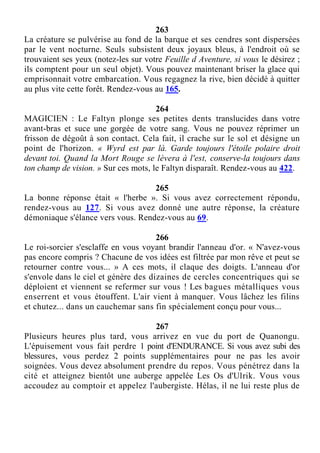 263
La créature se pulvérise au fond de la barque et ses cendres sont dispersées
par le vent nocturne. Seuls subsistent deux joyaux bleus, à l'endroit où se
trouvaient ses yeux (notez-les sur votre Feuille d Aventure, si vous le désirez ;
ils comptent pour un seul objet). Vous pouvez maintenant briser la glace qui
emprisonnait votre embarcation. Vous regagnez la rive, bien décidé à quitter
au plus vite cette forêt. Rendez-vous au 165.
264
MAGICIEN : Le Faltyn plonge ses petites dents translucides dans votre
avant-bras et suce une gorgée de votre sang. Vous ne pouvez réprimer un
frisson de dégoût à son contact. Cela fait, il crache sur le sol et désigne un
point de l'horizon. « Wyrd est par là. Garde toujours l'étoile polaire droit
devant toi. Quand la Mort Rouge se lèvera à l'est, conserve-la toujours dans
ton champ de vision. » Sur ces mots, le Faltyn disparaît. Rendez-vous au 422.
265
La bonne réponse était « l'herbe ». Si vous avez correctement répondu,
rendez-vous au 127. Si vous avez donné une autre réponse, la créature
démoniaque s'élance vers vous. Rendez-vous au 69.
266
Le roi-sorcier s'esclaffe en vous voyant brandir l'anneau d'or. « N'avez-vous
pas encore compris ? Chacune de vos idées est filtrée par mon rêve et peut se
retourner contre vous... » A ces mots, il claque des doigts. L'anneau d'or
s'envole dans le ciel et génère des dizaines de cercles concentriques qui se
déploient et viennent se refermer sur vous ! Les bagues métalliques vous
enserrent et vous étouffent. L'air vient à manquer. Vous lâchez les filins
et chutez... dans un cauchemar sans fin spécialement conçu pour vous...
267
Plusieurs heures plus tard, vous arrivez en vue du port de Quanongu.
L'épuisement vous fait perdre 1 point d'ENDURANCE. Si vous avez subi des
blessures, vous perdez 2 points supplémentaires pour ne pas les avoir
soignées. Vous devez absolument prendre du repos. Vous pénétrez dans la
cité et atteignez bientôt une auberge appelée Les Os d'Ulrik. Vous vous
accoudez au comptoir et appelez l'aubergiste. Hélas, il ne lui reste plus de
 
