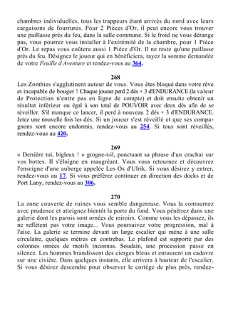 chambres individuelles, tous les trappeurs étant arrivés du nord avec leurs
cargaisons de fourrures. Pour 2 Pièces d'Or, il peut encore vous trouver
une paillasse près du feu, dans la salle commune. Si le froid ne vous dérange
pas, vous pourrez vous installer à l'extrémité de la chambre, pour 1 Pièce
d'Or. Le repas vous coûtera aussi 1 Pièce d'Or. Il ne reste qu'une paillasse
près du feu. Désignez le joueur qui en bénéficiera, rayez la somme demandée
de votre Feuille d Aventure et rendez-vous au 364.
268
Les Zombies s'agglutinent autour de vous. Vous êtes bloqué dans votre rêve
et incapable de bouger ! Chaque joueur perd 2 dés + 3 d'ENDURANCE (la valeur
de Protection n'entre pas en ligne de compte) et doit ensuite obtenir un
résultat inférieur ou égal à son total de POUVOIR avec deux dés afin de se
réveiller. S'il manque ce lancer, il perd à nouveau 2 dés + 3 d'ENDURANCE.
Jetez une nouvelle fois les dés. Si un joueur s'est réveillé et que ses compa-
gnons sont encore endormis, rendez-vous au 254. Si tous sont réveillés,
rendez-vous au 420.
269
« Derrière toi, bigleux ! » grogne-t-il, ponctuant sa phrase d'un crachat sur
vos bottes. Il s'éloigne en maugréant. Vous vous retournez et découvrez
l'enseigne d'une auberge appelée Les Os d'Ulrik. Si vous désirez y entrer,
rendez-vous au 17. Si vous préférez continuer en direction des docks et de
Port Lany, rendez-vous au 306.
270
La zone couverte de ruines vous semble dangereuse. Vous la contournez
avec prudence et atteignez bientôt la porte du fond. Vous pénétrez dans une
galerie dont les parois sont ornées de miroirs. Comme vous les dépassez, ils
ne reflètent pas votre image... Vous poursuivez votre progression, mal à
l'aise. La galerie se termine devant un large escalier qui mène à une salle
circulaire, quelques mètres en contrebas. Le plafond est supporté par des
colonnes ornées de motifs inconnus. Soudain, une procession passe en
silence. Les hommes brandissent des cierges bleus et entourent un cadavre
sur une civière. Dans quelques instants, elle arrivera à hauteur de l'escalier.
Si vous désirez descendre pour observer le cortège de plus près, rendez-
 
