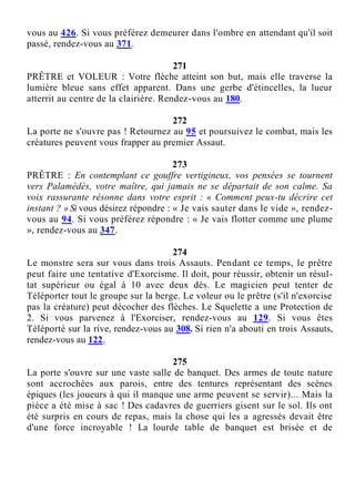 vous au 426. Si vous préférez demeurer dans l'ombre en attendant qu'il soit
passé, rendez-vous au 371.
271
PRÊTRE et VOLEUR : Votre flèche atteint son but, mais elle traverse la
lumière bleue sans effet apparent. Dans une gerbe d'étincelles, la lueur
atterrit au centre de la clairière. Rendez-vous au 180.
272
La porte ne s'ouvre pas ! Retournez au 95 et poursuivez le combat, mais les
créatures peuvent vous frapper au premier Assaut.
273
PRÊTRE : En contemplant ce gouffre vertigineux, vos pensées se tournent
vers Palamédès, votre maître, qui jamais ne se départait de son calme. Sa
voix rassurante résonne dans votre esprit : « Comment peux-tu décrire cet
instant ? » Si vous désirez répondre : « Je vais sauter dans le vide », rendez-
vous au 94. Si vous préférez répondre : « Je vais flotter comme une plume
», rendez-vous au 347.
274
Le monstre sera sur vous dans trois Assauts. Pendant ce temps, le prêtre
peut faire une tentative d'Exorcisme. Il doit, pour réussir, obtenir un résul-
tat supérieur ou égal à 10 avec deux dés. Le magicien peut tenter de
Téléporter tout le groupe sur la berge. Le voleur ou le prêtre (s'il n'exorcise
pas la créature) peut décocher des flèches. Le Squelette a une Protection de
2. Si vous parvenez à l'Exorciser, rendez-vous au 129. Si vous êtes
Téléporté sur la rive, rendez-vous au 308. Si rien n'a abouti en trois Assauts,
rendez-vous au 122.
275
La porte s'ouvre sur une vaste salle de banquet. Des armes de toute nature
sont accrochées aux parois, entre des tentures représentant des scènes
épiques (les joueurs à qui il manque une arme peuvent se servir)... Mais la
pièce a été mise à sac ! Des cadavres de guerriers gisent sur le sol. Ils ont
été surpris en cours de repas, mais la chose qui les a agressés devait être
d'une force incroyable ! La lourde table de banquet est brisée et de
 